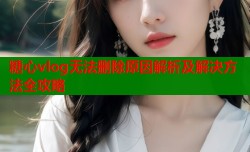 糖心vlog无法删除原因解析及解决方法全攻略