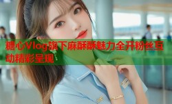 糖心Vlog旗下麻酥酥魅力全开粉丝互动精彩呈现