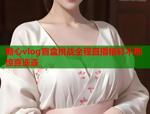 糖心vlog盲盒挑战全程直播精彩不断惊喜连连  第2张