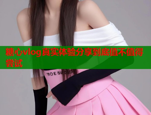 糖心vlog真实体验分享到底值不值得尝试  第1张