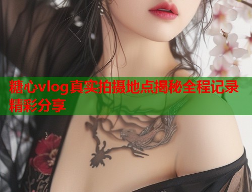 糖心vlog真实拍摄地点揭秘全程记录精彩分享  第1张
