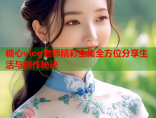 糖心vlog老师精彩全集全方位分享生活与创作秘诀  第2张