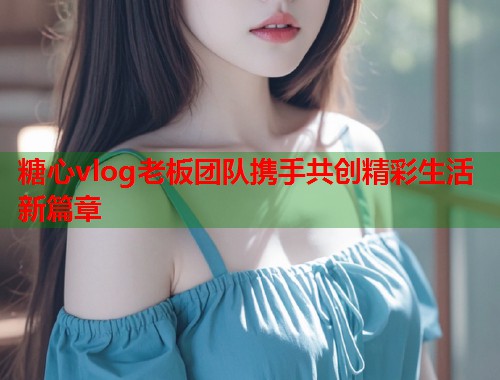 糖心vlog老板团队携手共创精彩生活新篇章  第1张