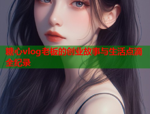 糖心vlog老板的创业故事与生活点滴全纪录  第1张