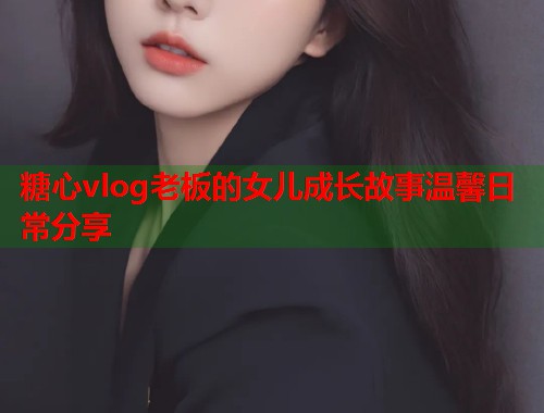 糖心vlog老板的女儿成长故事温馨日常分享  第1张