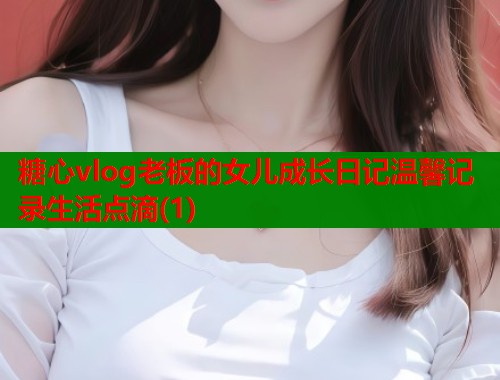糖心vlog老板的女儿成长日记温馨记录生活点滴(1)  第1张