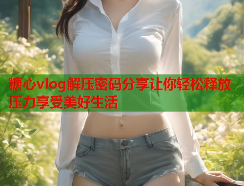 糖心vlog解压密码分享让你轻松释放压力享受美好生活  第1张