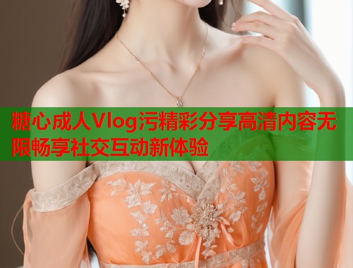 糖心成人Vlog污精彩分享高清内容无限畅享社交互动新体验  第1张