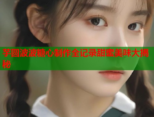 芋圆波波糖心制作全记录甜蜜美味大揭秘  第1张