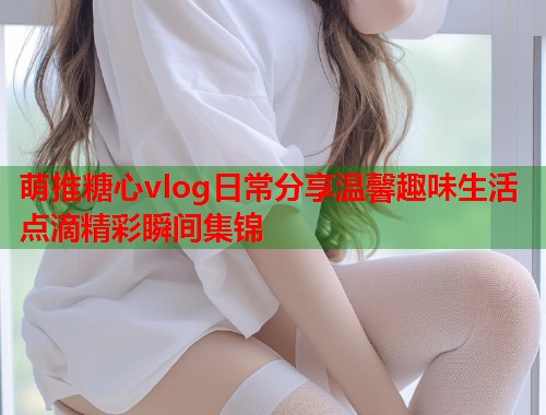 萌推糖心vlog日常分享温馨趣味生活点滴精彩瞬间集锦  第1张