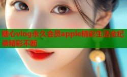 糖心vlog永久会员apple精彩生活全纪录精彩不断
