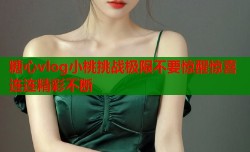 糖心vlog小桃挑战极限不要惊醒惊喜连连精彩不断
