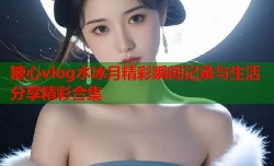 糖心vlog水冰月精彩瞬间记录与生活分享精彩合集
