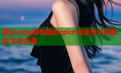 糖心vlog淑怡精彩zpim合集全记录精彩生活点滴