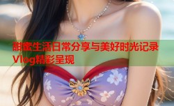 甜蜜生活日常分享与美好时光记录Vlog精彩呈现