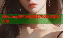 糖心vlog每日兑换码领取攻略与精彩分享
