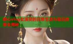 糖心vlog女演员的日常生活与幕后故事全揭秘