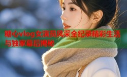 糖心vlog女演员风采全纪录精彩生活与独家幕后揭秘