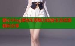 糖心Vlog淑怡车模魅力绽放生活点滴精彩分享