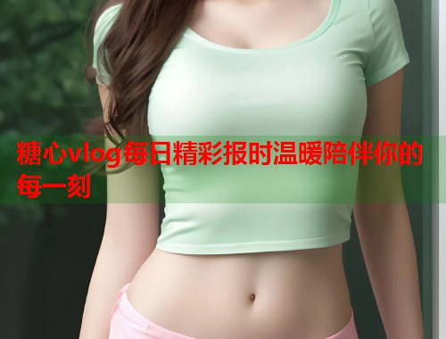 糖心vlog每日精彩报时温暖陪伴你的每一刻  第1张