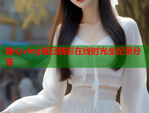 糖心vlog每日精彩在线时光全纪录分享  第1张