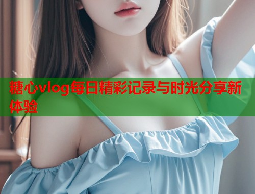 糖心vlog每日精彩记录与时光分享新体验  第1张