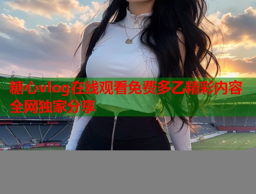 糖心vlog在线观看免费多乙精彩内容全网独家分享  第1张