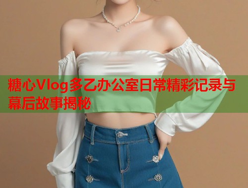 糖心Vlog多乙办公室日常精彩记录与幕后故事揭秘  第1张