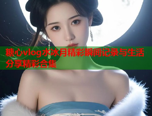 糖心vlog水冰月精彩瞬间记录与生活分享精彩合集  第1张