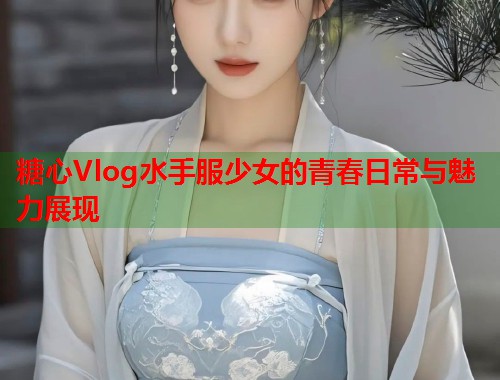 糖心Vlog水手服少女的青春日常与魅力展现  第1张