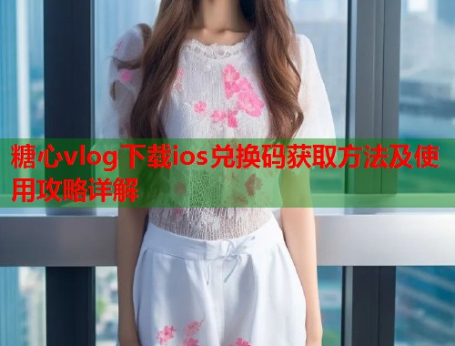 糖心vlog下载ios兑换码获取方法及使用攻略详解  第1张