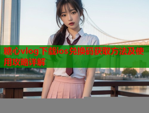 糖心vlog下载ios兑换码获取方法及使用攻略详解  第2张