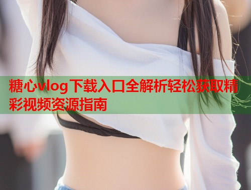 糖心vlog下载入口全解析轻松获取精彩视频资源指南  第1张