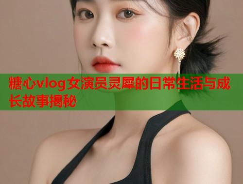 糖心vlog女演员灵犀的日常生活与成长故事揭秘  第1张