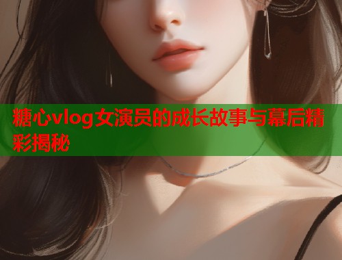 糖心vlog女演员的成长故事与幕后精彩揭秘  第1张