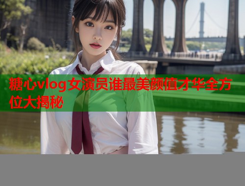 糖心vlog女演员谁最美颜值才华全方位大揭秘  第2张