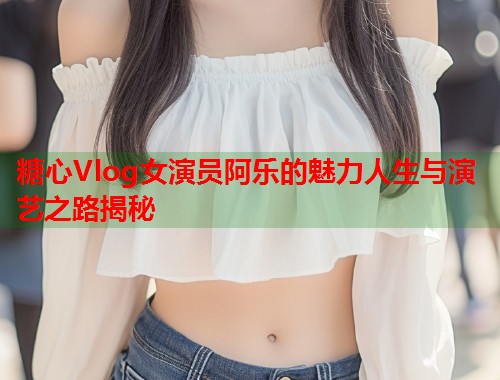 糖心Vlog女演员阿乐的魅力人生与演艺之路揭秘  第1张