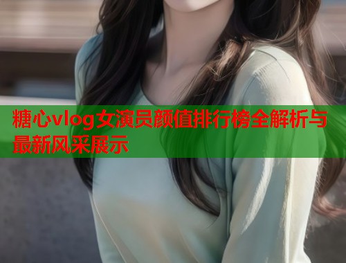 糖心vlog女演员颜值排行榜全解析与最新风采展示  第1张