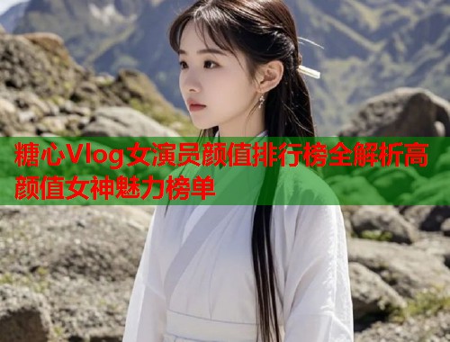 糖心Vlog女演员颜值排行榜全解析高颜值女神魅力榜单  第1张