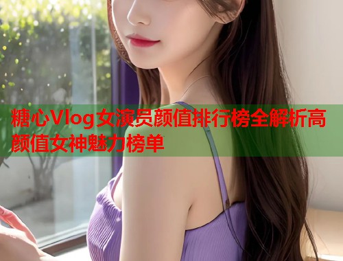 糖心Vlog女演员颜值排行榜全解析高颜值女神魅力榜单  第2张