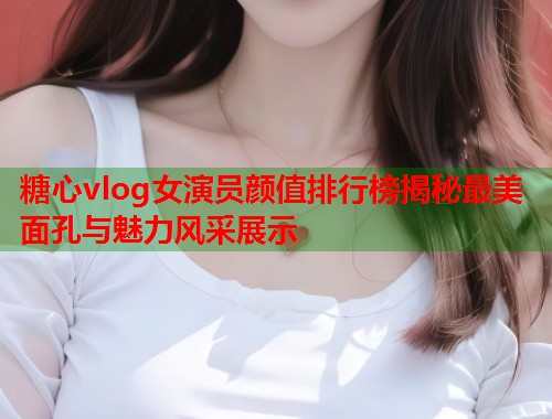 糖心vlog女演员颜值排行榜揭秘最美面孔与魅力风采展示  第2张