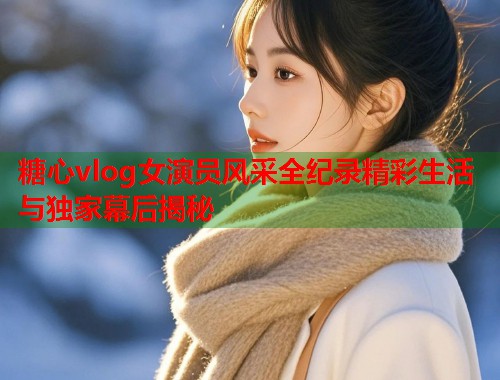 糖心vlog女演员风采全纪录精彩生活与独家幕后揭秘  第1张