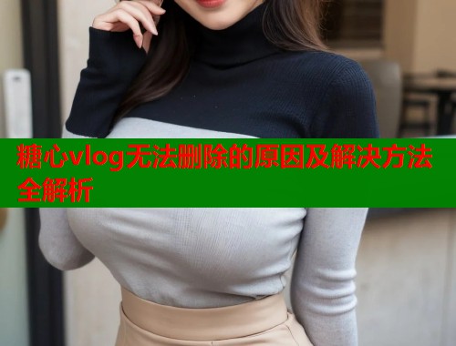 糖心vlog无法删除的原因及解决方法全解析  第1张