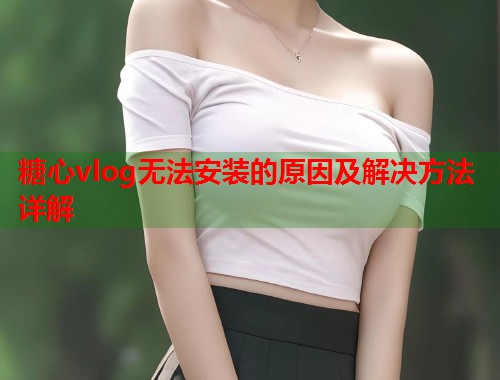 糖心vlog无法安装的原因及解决方法详解  第1张