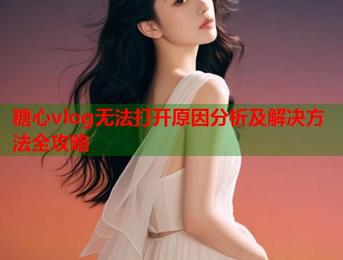 糖心vlog无法打开原因分析及解决方法全攻略  第1张