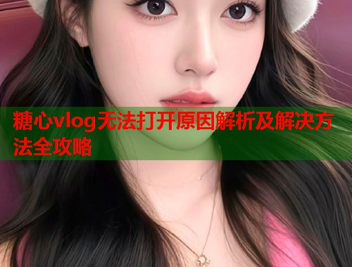 糖心vlog无法打开原因解析及解决方法全攻略  第1张