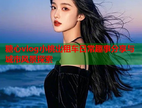 糖心vlog小桃出租车日常趣事分享与城市风景探索  第1张
