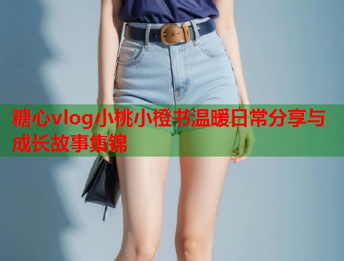 糖心vlog小桃小橙书温暖日常分享与成长故事集锦  第1张