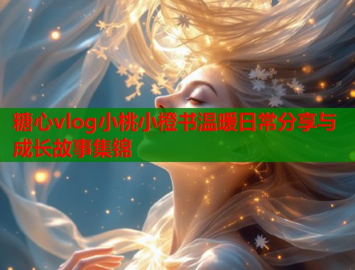糖心vlog小桃小橙书温暖日常分享与成长故事集锦  第2张