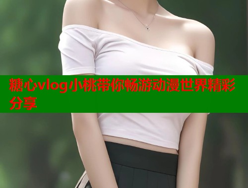 糖心vlog小桃带你畅游动漫世界精彩分享  第2张